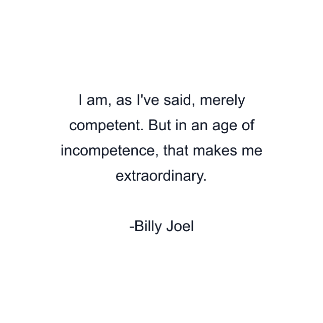 I am, as I've said, merely competent. But in an age of incompetence, that makes me extraordinary.