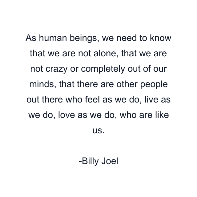 As human beings, we need to know that we are not alone, that we are not crazy or completely out of our minds, that there are other people out there who feel as we do, live as we do, love as we do, who are like us.