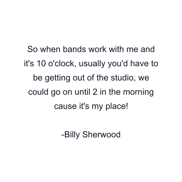 So when bands work with me and it's 10 o'clock, usually you'd have to be getting out of the studio, we could go on until 2 in the morning cause it's my place!