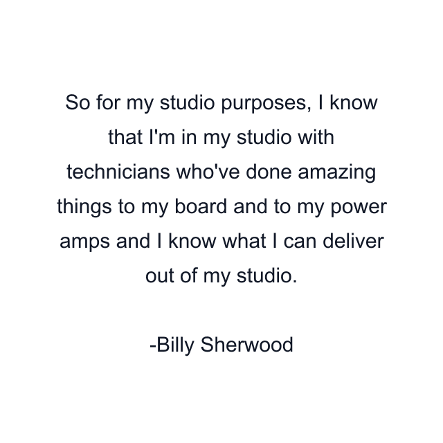 So for my studio purposes, I know that I'm in my studio with technicians who've done amazing things to my board and to my power amps and I know what I can deliver out of my studio.