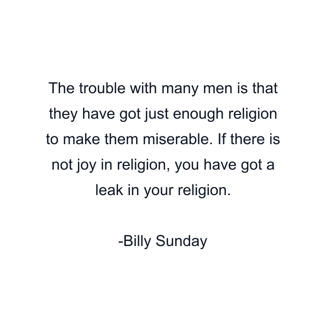 The trouble with many men is that they have got just enough religion to make them miserable. If there is not joy in religion, you have got a leak in your religion.