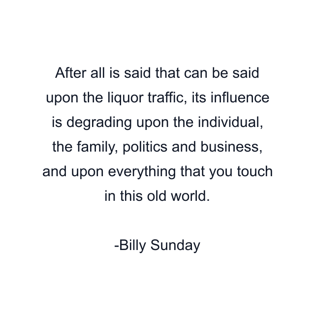 After all is said that can be said upon the liquor traffic, its influence is degrading upon the individual, the family, politics and business, and upon everything that you touch in this old world.