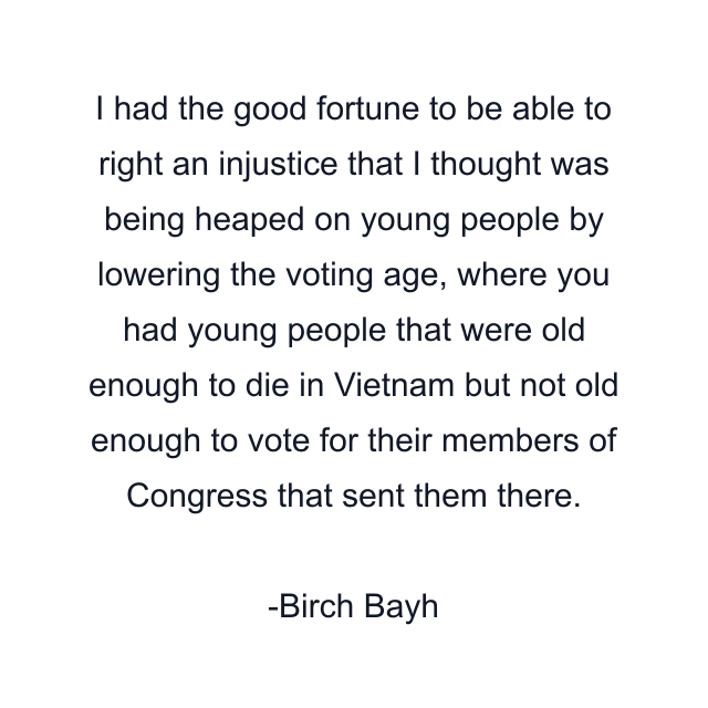 I had the good fortune to be able to right an injustice that I thought was being heaped on young people by lowering the voting age, where you had young people that were old enough to die in Vietnam but not old enough to vote for their members of Congress that sent them there.