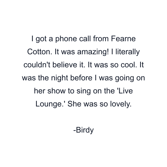 I got a phone call from Fearne Cotton. It was amazing! I literally couldn't believe it. It was so cool. It was the night before I was going on her show to sing on the 'Live Lounge.' She was so lovely.