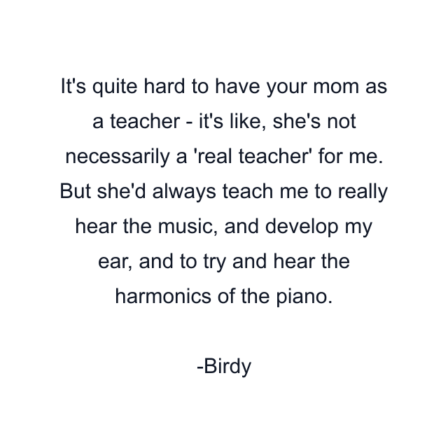 It's quite hard to have your mom as a teacher - it's like, she's not necessarily a 'real teacher' for me. But she'd always teach me to really hear the music, and develop my ear, and to try and hear the harmonics of the piano.