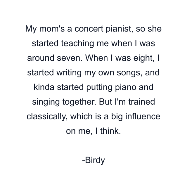 My mom's a concert pianist, so she started teaching me when I was around seven. When I was eight, I started writing my own songs, and kinda started putting piano and singing together. But I'm trained classically, which is a big influence on me, I think.