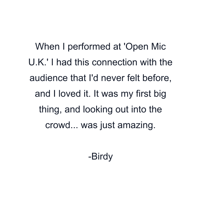 When I performed at 'Open Mic U.K.' I had this connection with the audience that I'd never felt before, and I loved it. It was my first big thing, and looking out into the crowd... was just amazing.