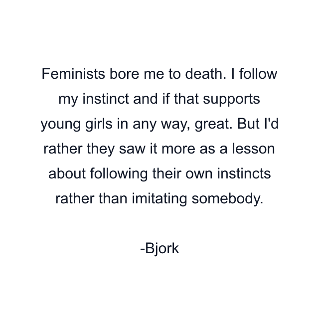 Feminists bore me to death. I follow my instinct and if that supports young girls in any way, great. But I'd rather they saw it more as a lesson about following their own instincts rather than imitating somebody.