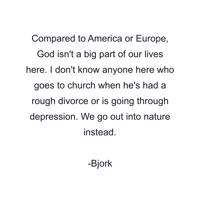 Compared to America or Europe, God isn't a big part of our lives here. I don't know anyone here who goes to church when he's had a rough divorce or is going through depression. We go out into nature instead.