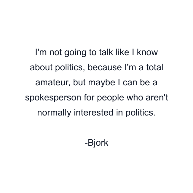 I'm not going to talk like I know about politics, because I'm a total amateur, but maybe I can be a spokesperson for people who aren't normally interested in politics.