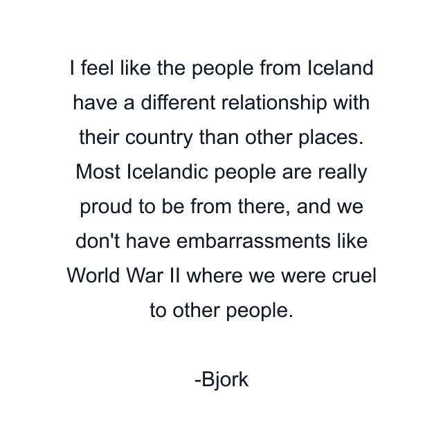 I feel like the people from Iceland have a different relationship with their country than other places. Most Icelandic people are really proud to be from there, and we don't have embarrassments like World War II where we were cruel to other people.