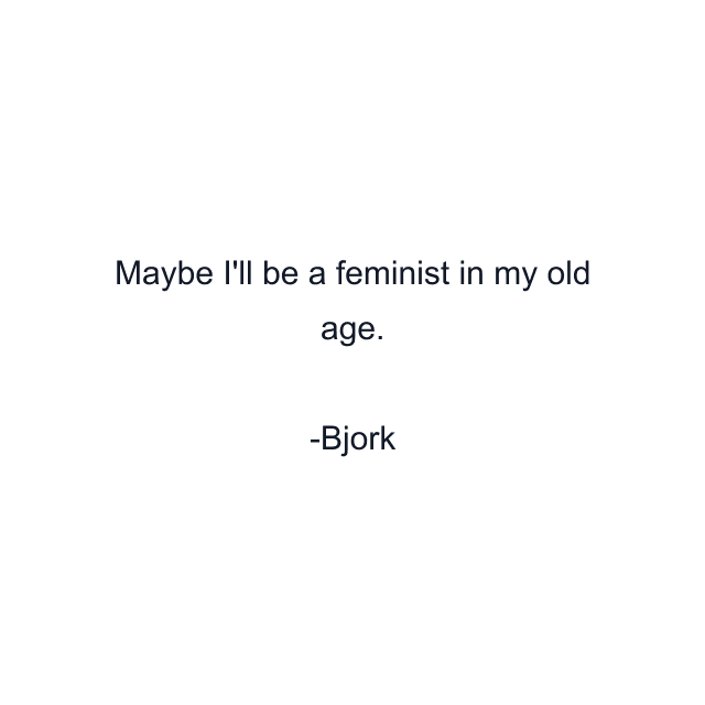 Maybe I'll be a feminist in my old age.