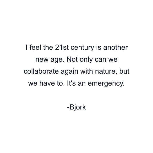 I feel the 21st century is another new age. Not only can we collaborate again with nature, but we have to. It's an emergency.