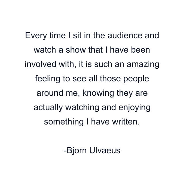 Every time I sit in the audience and watch a show that I have been involved with, it is such an amazing feeling to see all those people around me, knowing they are actually watching and enjoying something I have written.