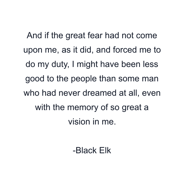 And if the great fear had not come upon me, as it did, and forced me to do my duty, I might have been less good to the people than some man who had never dreamed at all, even with the memory of so great a vision in me.