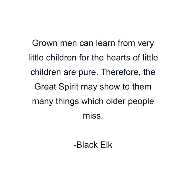 Grown men can learn from very little children for the hearts of little children are pure. Therefore, the Great Spirit may show to them many things which older people miss.