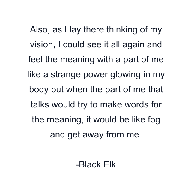 Also, as I lay there thinking of my vision, I could see it all again and feel the meaning with a part of me like a strange power glowing in my body but when the part of me that talks would try to make words for the meaning, it would be like fog and get away from me.