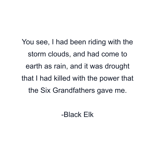 You see, I had been riding with the storm clouds, and had come to earth as rain, and it was drought that I had killed with the power that the Six Grandfathers gave me.