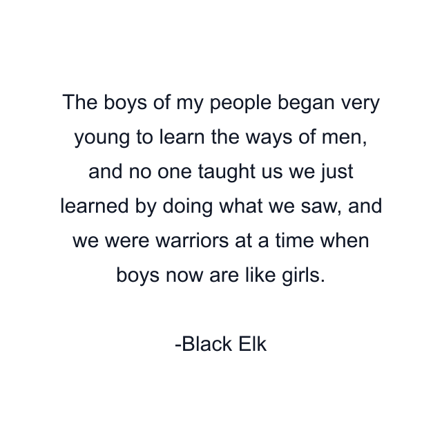 The boys of my people began very young to learn the ways of men, and no one taught us we just learned by doing what we saw, and we were warriors at a time when boys now are like girls.