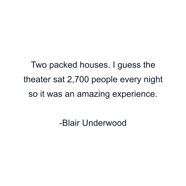 Two packed houses. I guess the theater sat 2,700 people every night so it was an amazing experience.