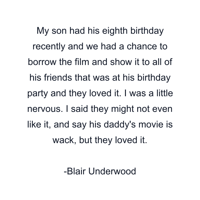 My son had his eighth birthday recently and we had a chance to borrow the film and show it to all of his friends that was at his birthday party and they loved it. I was a little nervous. I said they might not even like it, and say his daddy's movie is wack, but they loved it.