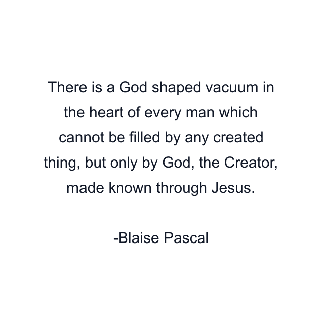 There is a God shaped vacuum in the heart of every man which cannot be filled by any created thing, but only by God, the Creator, made known through Jesus.