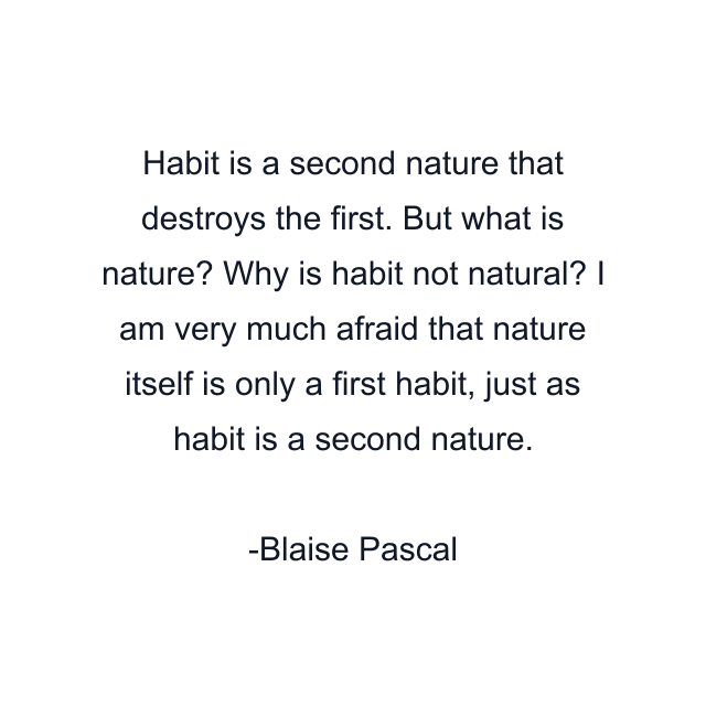 Habit is a second nature that destroys the first. But what is nature? Why is habit not natural? I am very much afraid that nature itself is only a first habit, just as habit is a second nature.