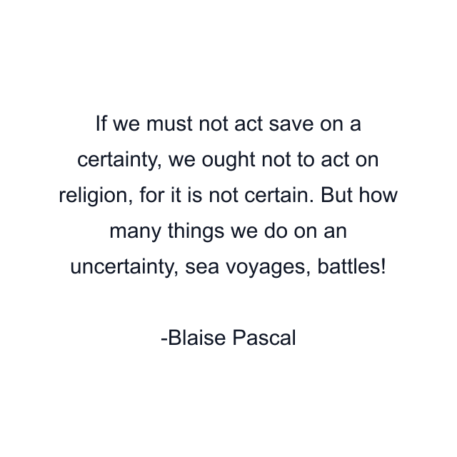 If we must not act save on a certainty, we ought not to act on religion, for it is not certain. But how many things we do on an uncertainty, sea voyages, battles!