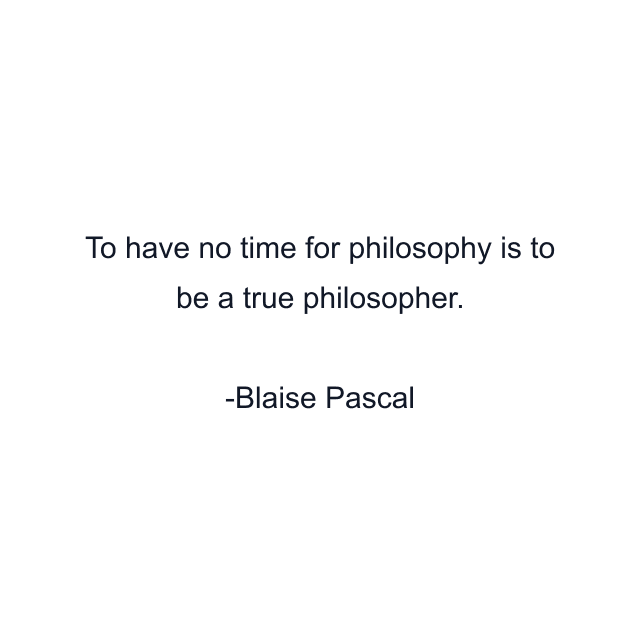 To have no time for philosophy is to be a true philosopher.