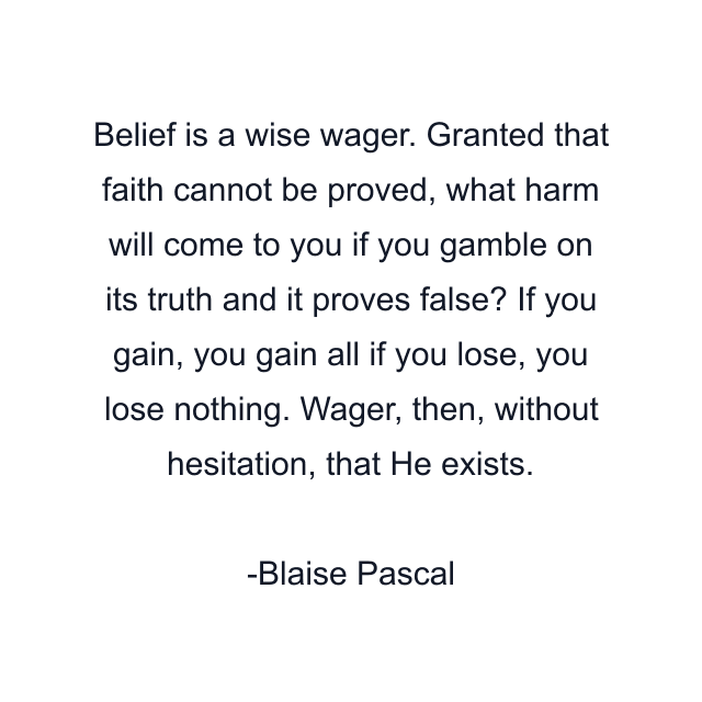 Belief is a wise wager. Granted that faith cannot be proved, what harm will come to you if you gamble on its truth and it proves false? If you gain, you gain all if you lose, you lose nothing. Wager, then, without hesitation, that He exists.