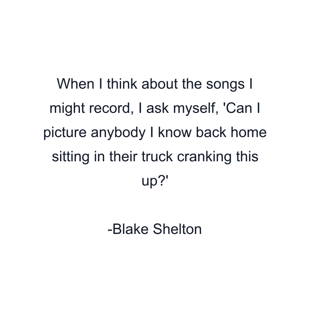 When I think about the songs I might record, I ask myself, 'Can I picture anybody I know back home sitting in their truck cranking this up?'