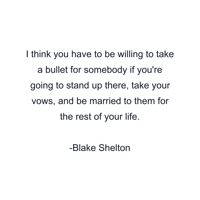 I think you have to be willing to take a bullet for somebody if you're going to stand up there, take your vows, and be married to them for the rest of your life.