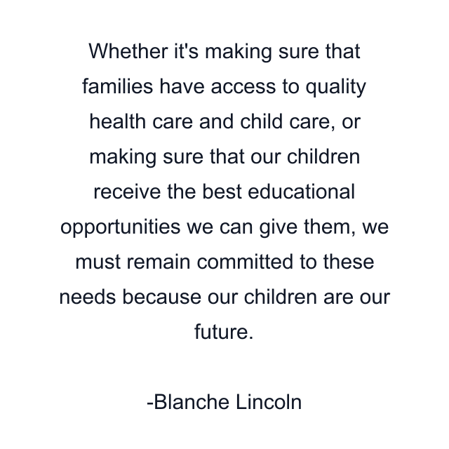 Whether it's making sure that families have access to quality health care and child care, or making sure that our children receive the best educational opportunities we can give them, we must remain committed to these needs because our children are our future.