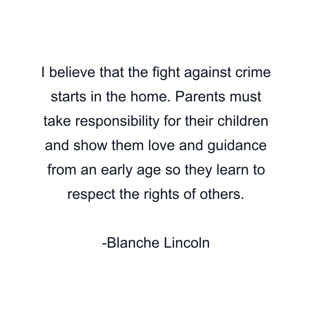 I believe that the fight against crime starts in the home. Parents must take responsibility for their children and show them love and guidance from an early age so they learn to respect the rights of others.