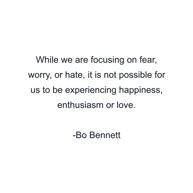 While we are focusing on fear, worry, or hate, it is not possible for us to be experiencing happiness, enthusiasm or love.