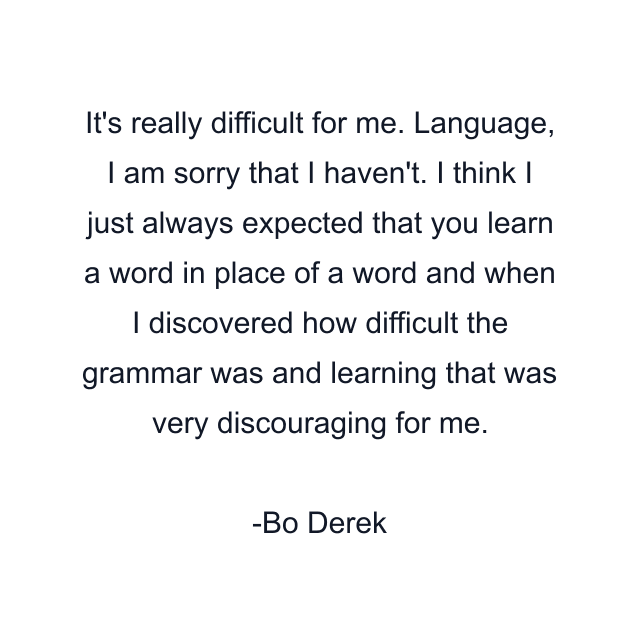 It's really difficult for me. Language, I am sorry that I haven't. I think I just always expected that you learn a word in place of a word and when I discovered how difficult the grammar was and learning that was very discouraging for me.