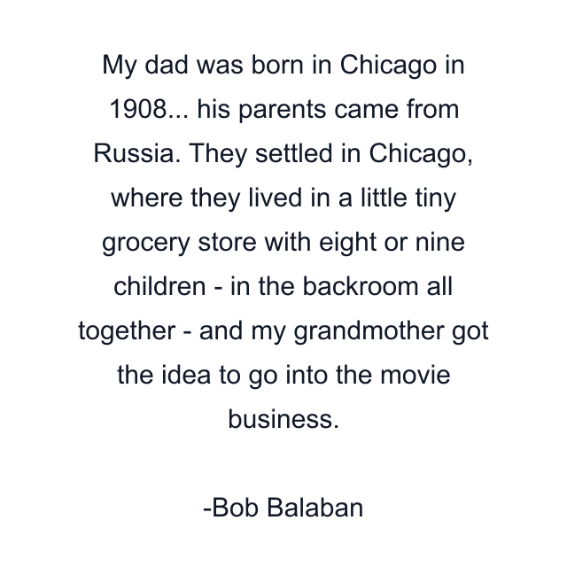 My dad was born in Chicago in 1908... his parents came from Russia. They settled in Chicago, where they lived in a little tiny grocery store with eight or nine children - in the backroom all together - and my grandmother got the idea to go into the movie business.