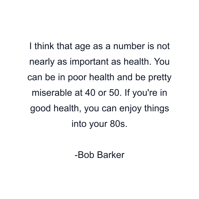 I think that age as a number is not nearly as important as health. You can be in poor health and be pretty miserable at 40 or 50. If you're in good health, you can enjoy things into your 80s.