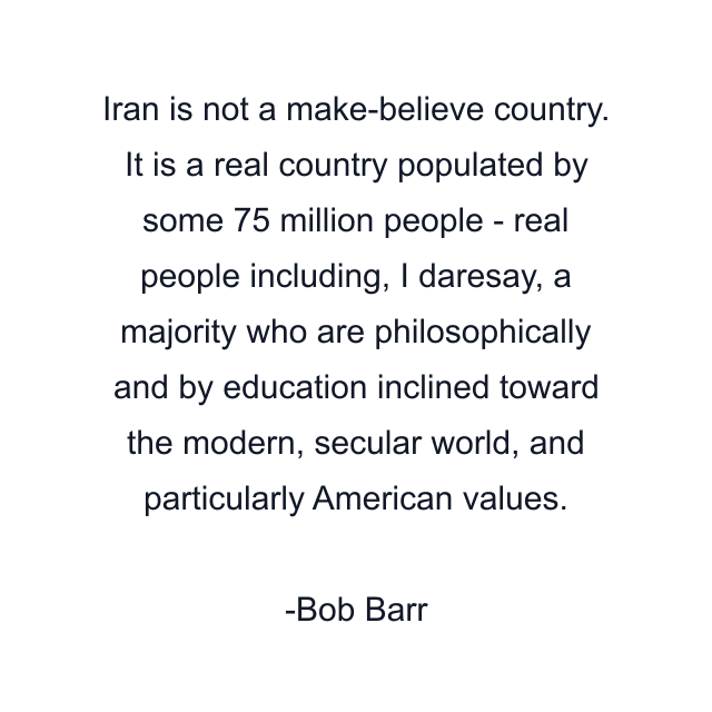 Iran is not a make-believe country. It is a real country populated by some 75 million people - real people including, I daresay, a majority who are philosophically and by education inclined toward the modern, secular world, and particularly American values.