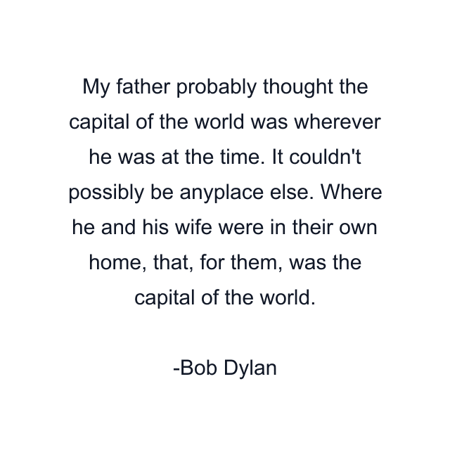 My father probably thought the capital of the world was wherever he was at the time. It couldn't possibly be anyplace else. Where he and his wife were in their own home, that, for them, was the capital of the world.