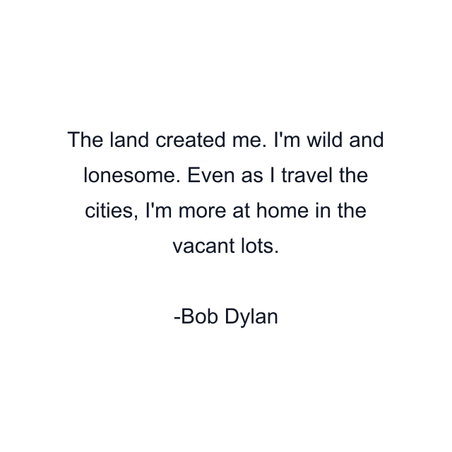 The land created me. I'm wild and lonesome. Even as I travel the cities, I'm more at home in the vacant lots.