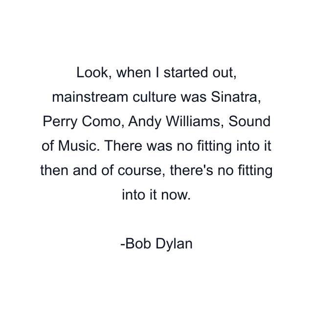 Look, when I started out, mainstream culture was Sinatra, Perry Como, Andy Williams, Sound of Music. There was no fitting into it then and of course, there's no fitting into it now.