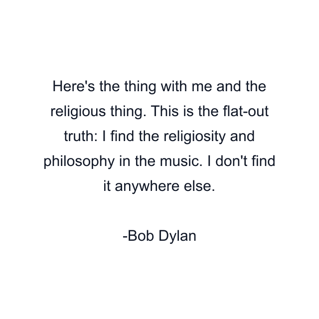 Here's the thing with me and the religious thing. This is the flat-out truth: I find the religiosity and philosophy in the music. I don't find it anywhere else.