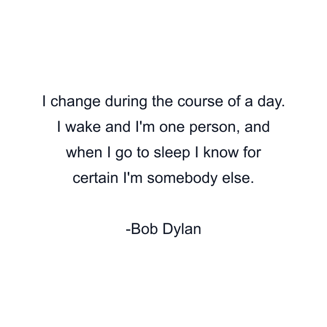 I change during the course of a day. I wake and I'm one person, and when I go to sleep I know for certain I'm somebody else.