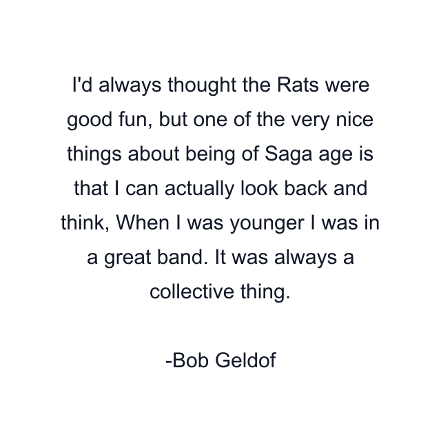 I'd always thought the Rats were good fun, but one of the very nice things about being of Saga age is that I can actually look back and think, When I was younger I was in a great band. It was always a collective thing.