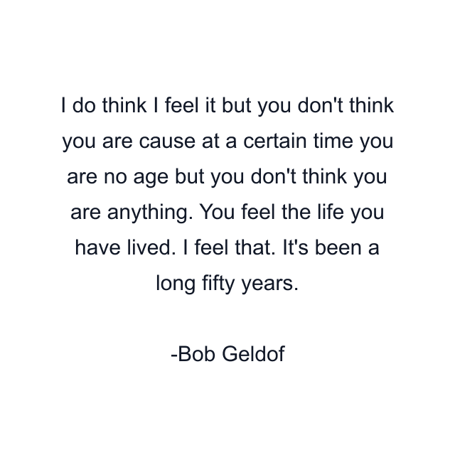 I do think I feel it but you don't think you are cause at a certain time you are no age but you don't think you are anything. You feel the life you have lived. I feel that. It's been a long fifty years.