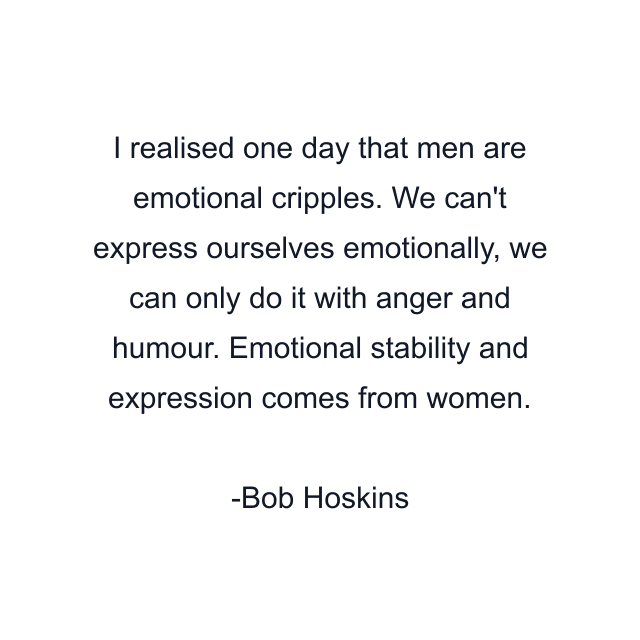 I realised one day that men are emotional cripples. We can't express ourselves emotionally, we can only do it with anger and humour. Emotional stability and expression comes from women.