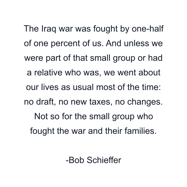 The Iraq war was fought by one-half of one percent of us. And unless we were part of that small group or had a relative who was, we went about our lives as usual most of the time: no draft, no new taxes, no changes. Not so for the small group who fought the war and their families.