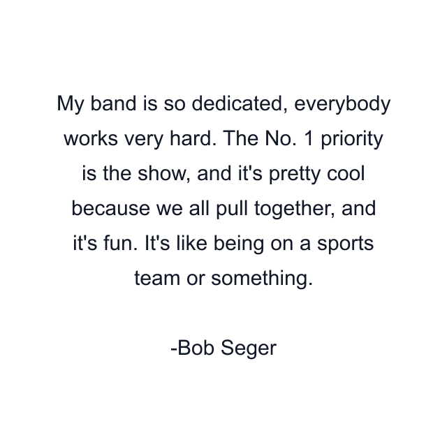 My band is so dedicated, everybody works very hard. The No. 1 priority is the show, and it's pretty cool because we all pull together, and it's fun. It's like being on a sports team or something.