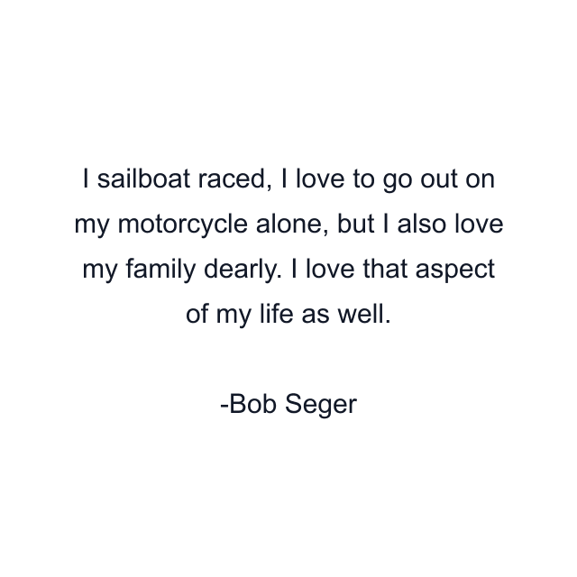 I sailboat raced, I love to go out on my motorcycle alone, but I also love my family dearly. I love that aspect of my life as well.